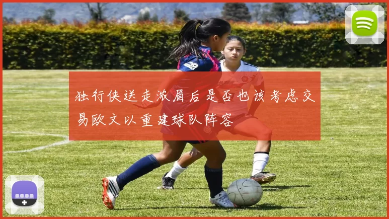 独行侠送走浓眉后是否也该考虑交易欧文以重建球队阵容