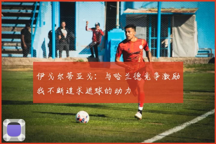 伊戈尔蒂亚戈：与哈兰德竞争激励我不断追求进球的动力