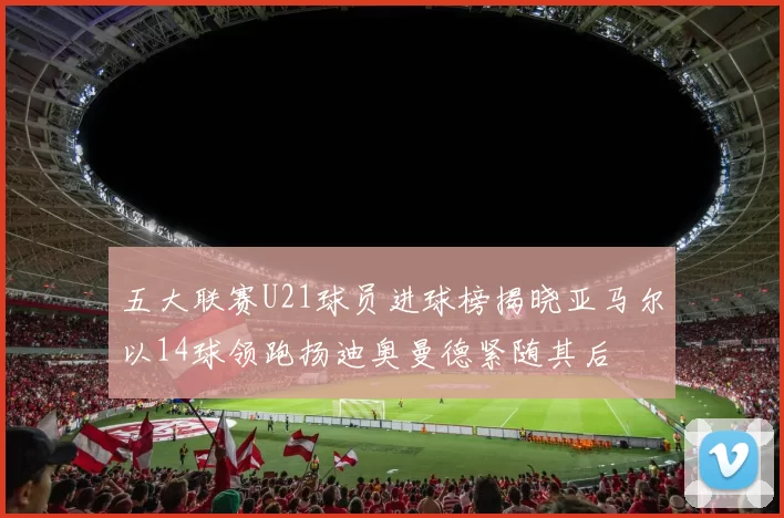 五大联赛U21球员进球榜揭晓亚马尔以14球领跑扬迪奥曼德紧随其后