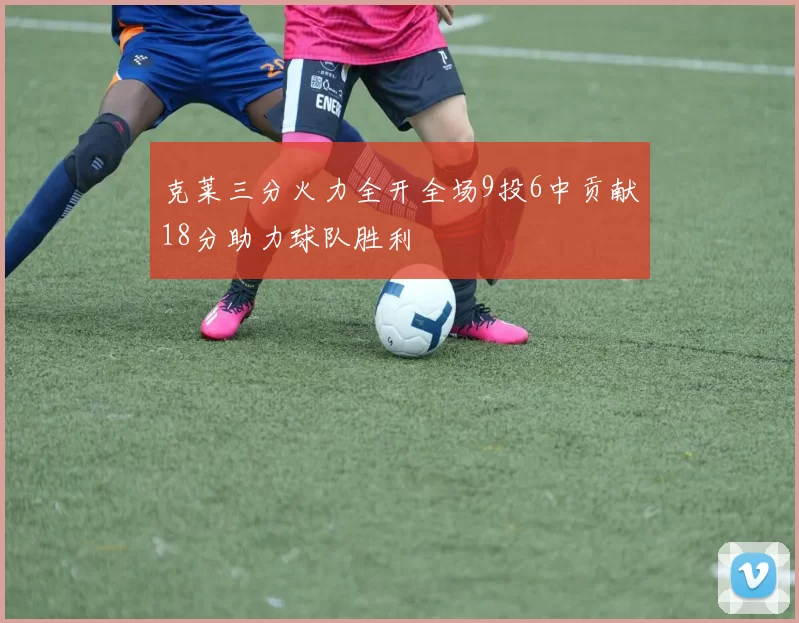 克莱三分火力全开全场9投6中贡献18分助力球队胜利