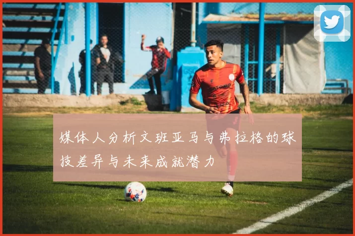 媒体人分析文班亚马与弗拉格的球技差异与未来成就潜力