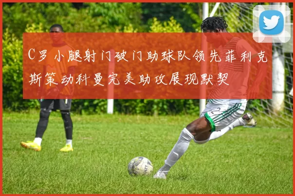 C罗小腿射门破门助球队领先菲利克斯策动科曼完美助攻展现默契