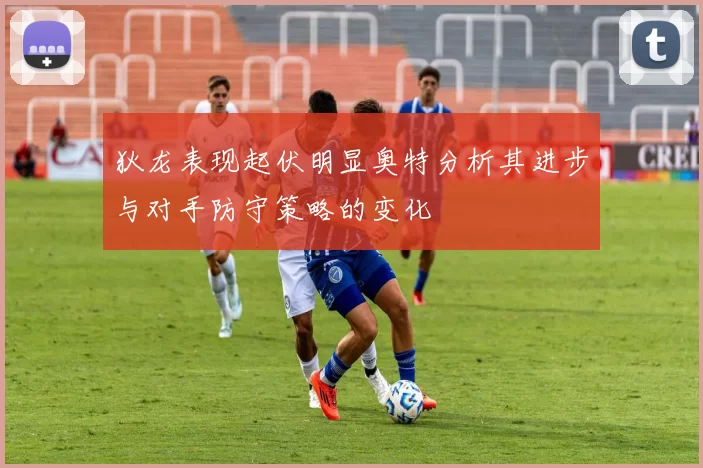 狄龙表现起伏明显奥特分析其进步与对手防守策略的变化