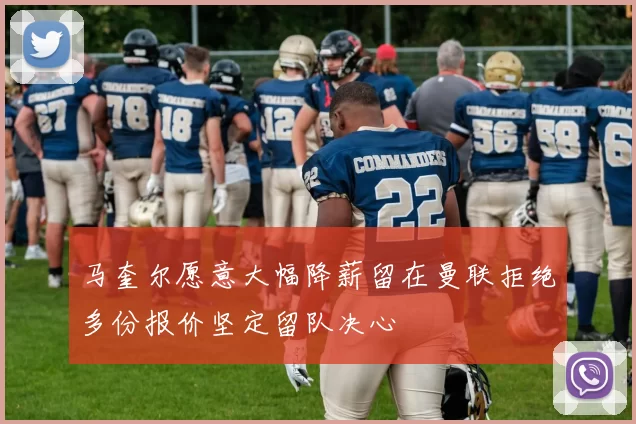 马奎尔愿意大幅降薪留在曼联拒绝多份报价坚定留队决心