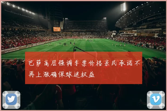 巴萨高层强调季票价格亲民承诺不再上涨确保球迷权益