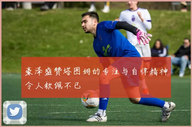 豪泽盛赞塔图姆的专注与自律精神令人钦佩不已
