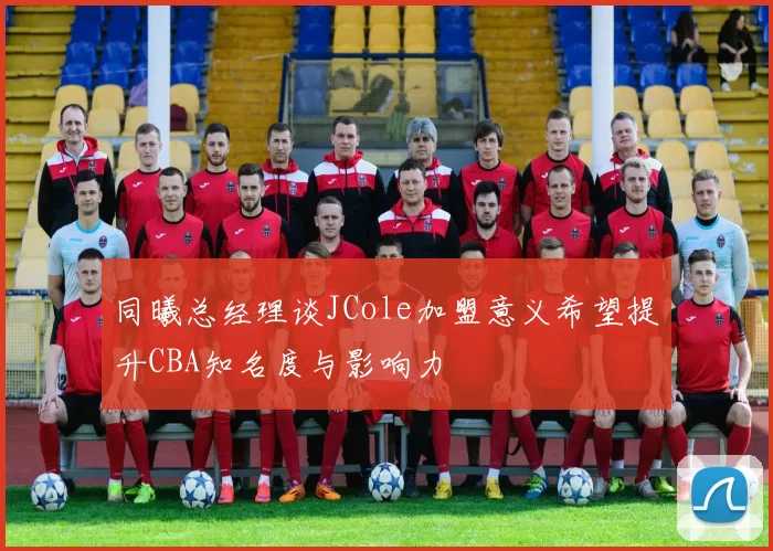 同曦总经理谈JCole加盟意义希望提升CBA知名度与影响力