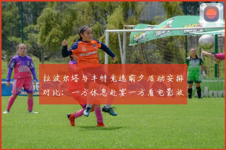 拉波尔塔与丰特竞选前夕活动安排对比：一方休息赴宴一方看电影放松心情