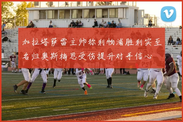 加拉塔萨雷主帅称利物浦胜利实至名归奥斯梅恩受伤提升对手信心