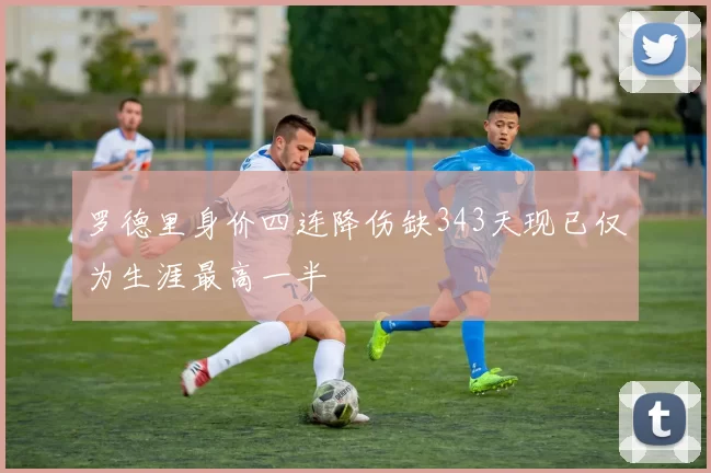 罗德里身价四连降伤缺343天现已仅为生涯最高一半